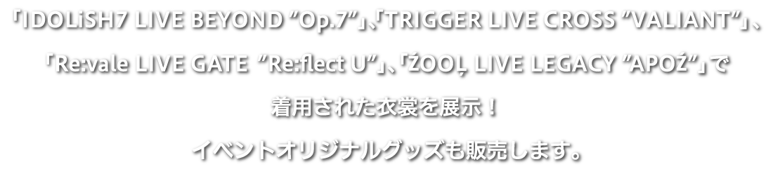 「IDOLiSH7 LIVE BEYOND “Op.7”」、「TRIGGER LIVE CROSS “VALIANT”」、「Re:vale LIVE GATE “Re:flect U”」「ŹOO LIVE LEGACY “APOŹ”」で着用された衣裳を展示！イベントオリジナルグッズも販売します。